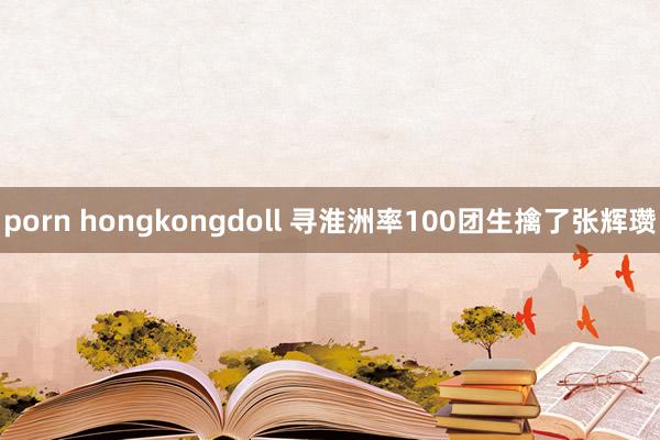 porn hongkongdoll 寻淮洲率100团生擒了张辉瓒