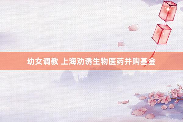 幼女调教 上海劝诱生物医药并购基金
