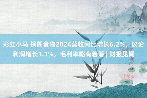 彩虹小马 锅圈食物2024营收同比增长6.2%，议论利润增长3.1%，毛利率略有着落 | 财报见闻