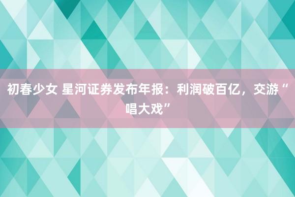 初春少女 星河证券发布年报：利润破百亿，交游“唱大戏”