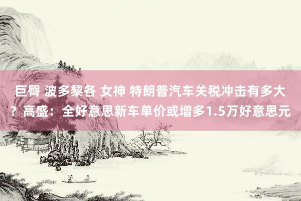 巨臀 波多黎各 女神 特朗普汽车关税冲击有多大？高盛：全好意思新车单价或增多1.5万好意思元