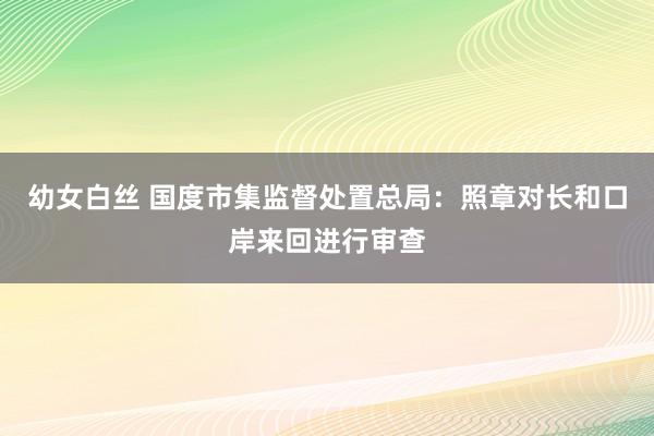 幼女白丝 国度市集监督处置总局：照章对长和口岸来回进行审查