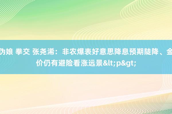 伪娘 拳交 张尧浠：非农爆表好意思降息预期陡降、金价仍有避险看涨远景<p>