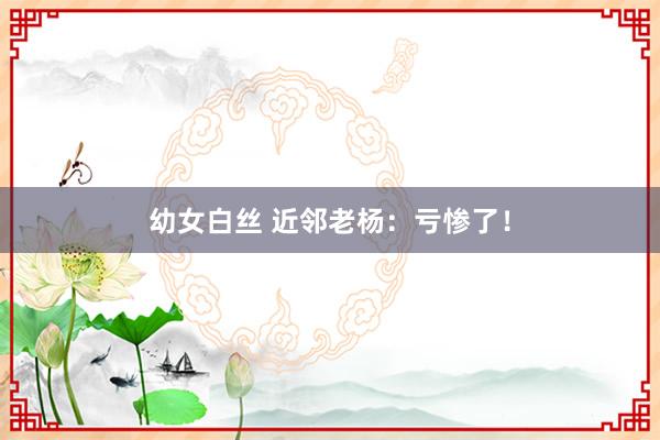 幼女白丝 近邻老杨：亏惨了！