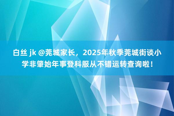 白丝 jk @莞城家长，2025年秋季莞城街谈小学非肇始年事登科服从不错运转查询啦！
