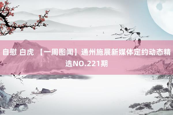 自慰 白虎 【一周图闻】通州施展新媒体定约动态精选NO.221期