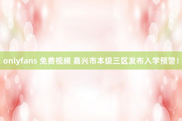 onlyfans 免费视频 嘉兴市本级三区发布入学预警！