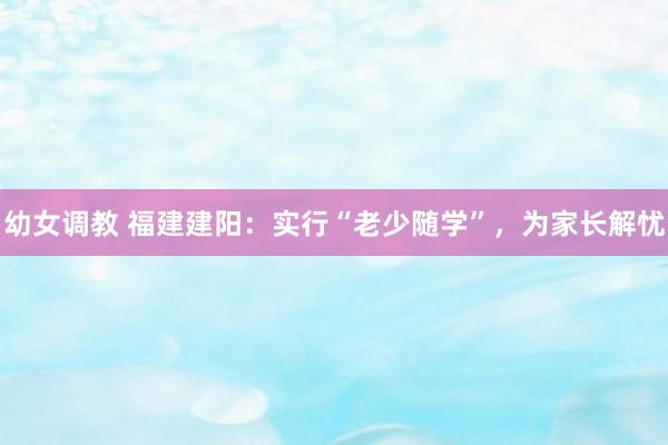 幼女调教 福建建阳：实行“老少随学”，为家长解忧