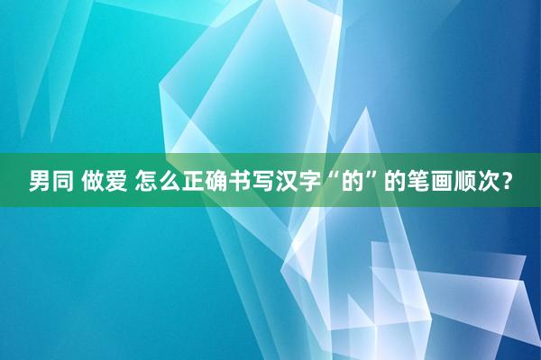 男同 做爱 怎么正确书写汉字“的”的笔画顺次？