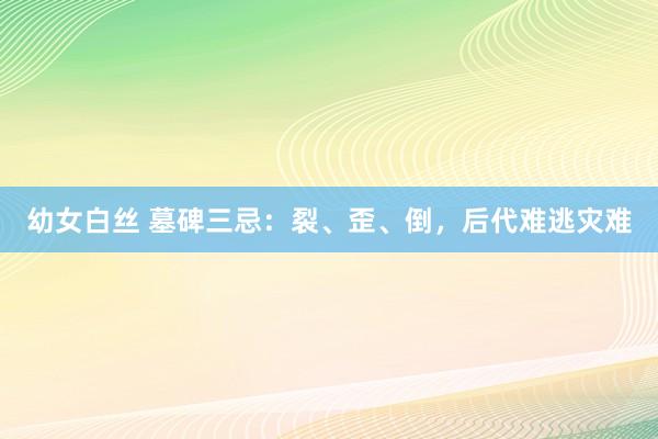 幼女白丝 墓碑三忌：裂、歪、倒，后代难逃灾难