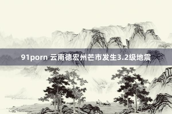 91porn 云南德宏州芒市发生3.2级地震
