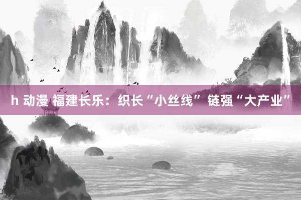 h 动漫 福建长乐：织长“小丝线” 链强“大产业”