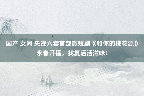 国产 女同 央视六套首部微短剧《和你的桃花源》永春开播，找复活活滋味！