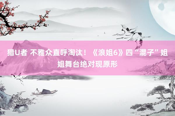 猎U者 不雅众直呼淘汰！《浪姐6》四“混子”姐姐舞台绝对现原形