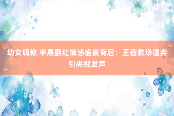 幼女调教 李晟翻红情感盛宴背后：王蓉救场遭弃引央视发声