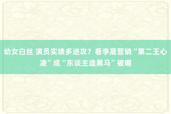 幼女白丝 演员实绩多进攻？看李晟营销“第二王心凌”成“东谈主造黑马”被嘲