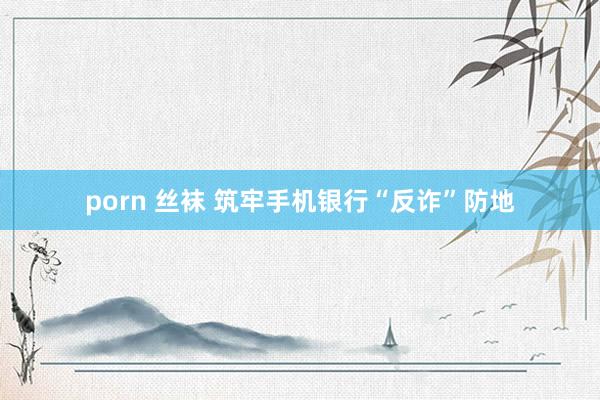 porn 丝袜 筑牢手机银行“反诈”防地