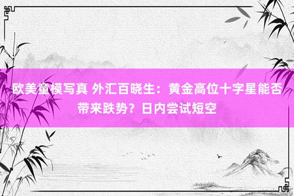欧美童模写真 外汇百晓生：黄金高位十字星能否带来跌势？日内尝试短空