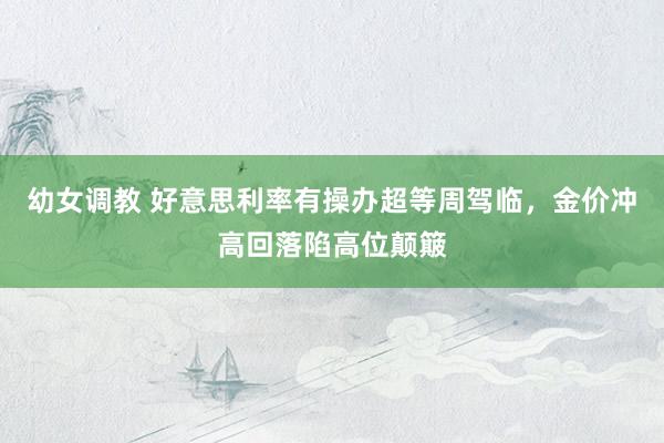 幼女调教 好意思利率有操办超等周驾临，金价冲高回落陷高位颠簸