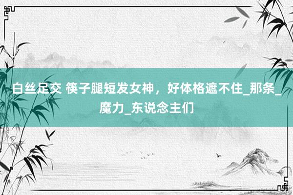 白丝足交 筷子腿短发女神，好体格遮不住_那条_魔力_东说念主们