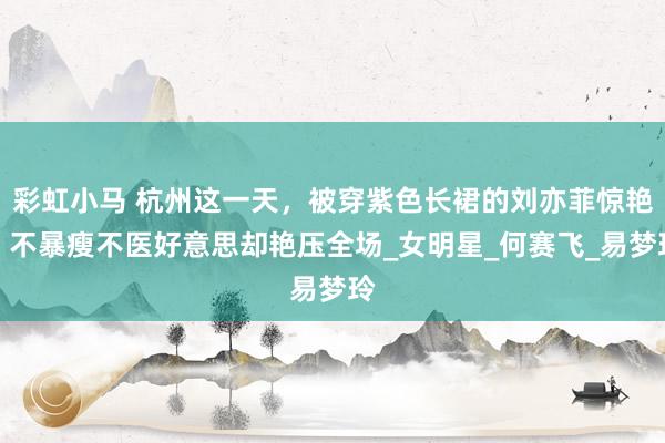 彩虹小马 杭州这一天，被穿紫色长裙的刘亦菲惊艳，不暴瘦不医好意思却艳压全场_女明星_何赛飞_易梦玲