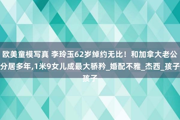 欧美童模写真 李玲玉62岁绰约无比！和加拿大老公分居多年，1米9女儿成最大骄矜_婚配不雅_杰西_孩子