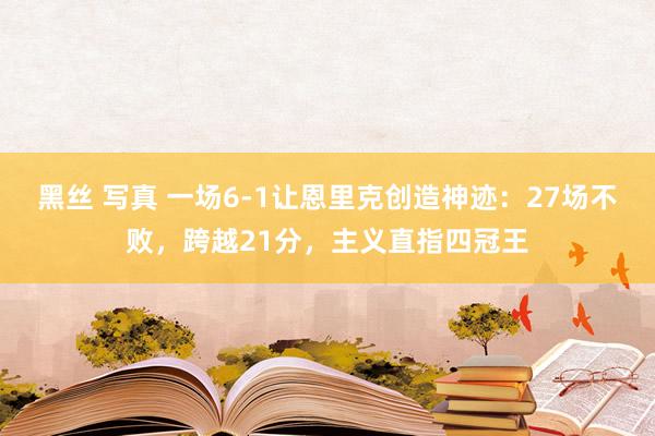 黑丝 写真 一场6-1让恩里克创造神迹：27场不败，跨越21分，主义直指四冠王