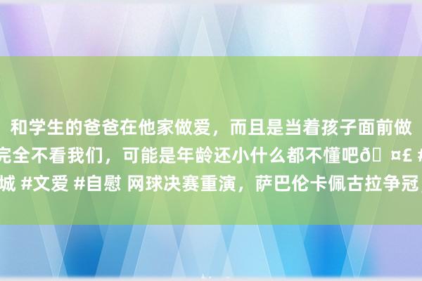 和学生的爸爸在他家做爱，而且是当着孩子面前做爱，太刺激了，孩子完全不看我们，可能是年龄还小什么都不懂吧🤣 #同城 #文爱 #自慰 网球决赛重演，萨巴伦卡佩古拉争冠，谁赢谁拿走成本“圆月”？