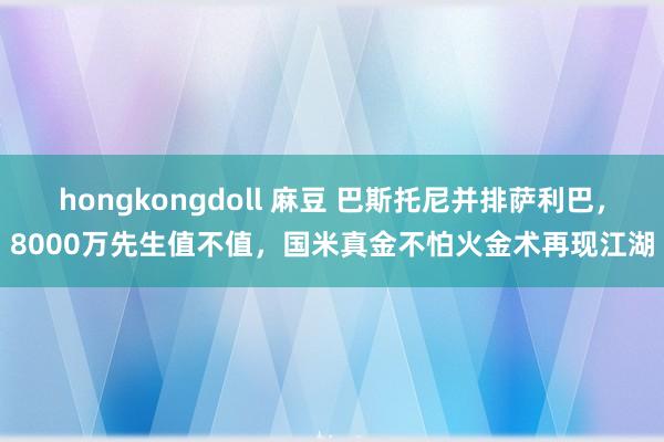 hongkongdoll 麻豆 巴斯托尼并排萨利巴，8000万先生值不值，国米真金不怕火金术再现江湖