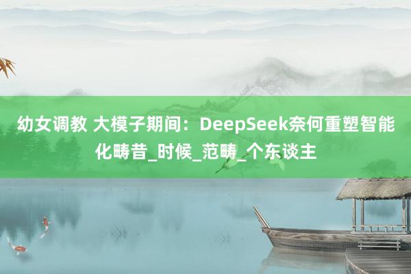幼女调教 大模子期间：DeepSeek奈何重塑智能化畴昔_时候_范畴_个东谈主