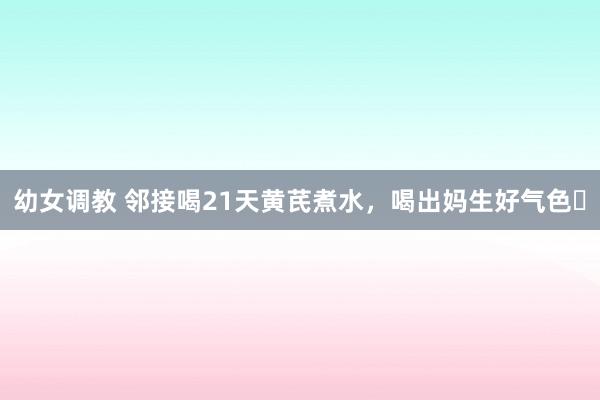 幼女调教 邻接喝21天黄芪煮水，喝出妈生好气色❗