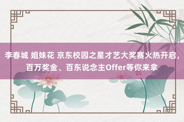 李春城 姐妹花 京东校园之星才艺大奖赛火热开启，百万奖金、百东说念主Offer等你来拿