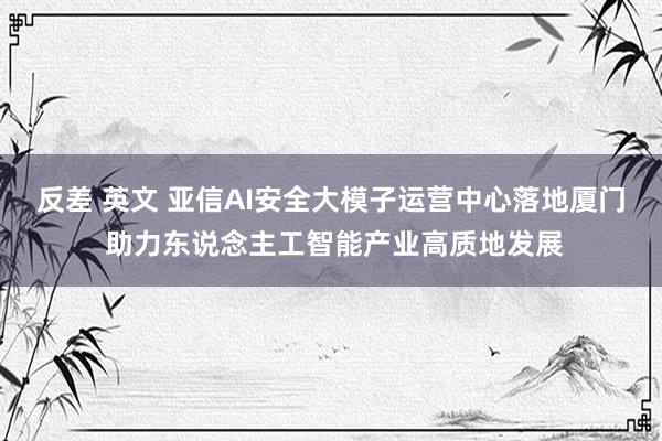 反差 英文 亚信AI安全大模子运营中心落地厦门 助力东说念主工智能产业高质地发展