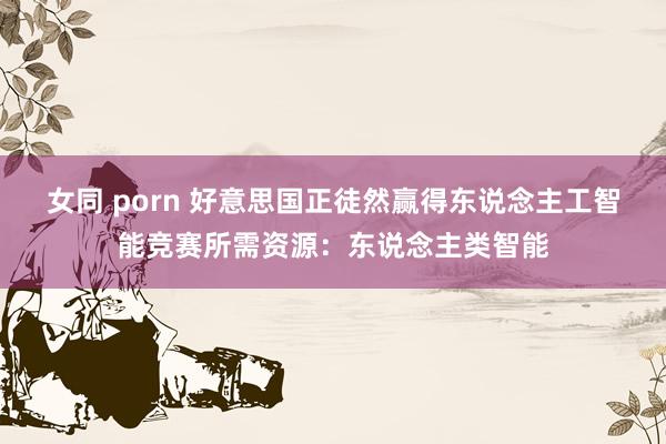 女同 porn 好意思国正徒然赢得东说念主工智能竞赛所需资源：东说念主类智能