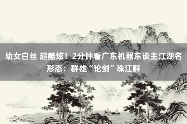 幼女白丝 超酷炫！2分钟看广东机器东谈主江湖名形态：群雄“论剑”珠江畔