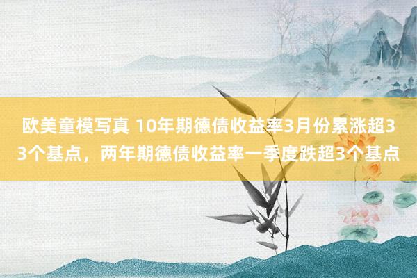 欧美童模写真 10年期德债收益率3月份累涨超33个基点，两年期德债收益率一季度跌超3个基点