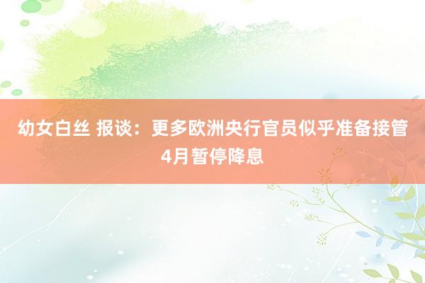 幼女白丝 报谈：更多欧洲央行官员似乎准备接管4月暂停降息