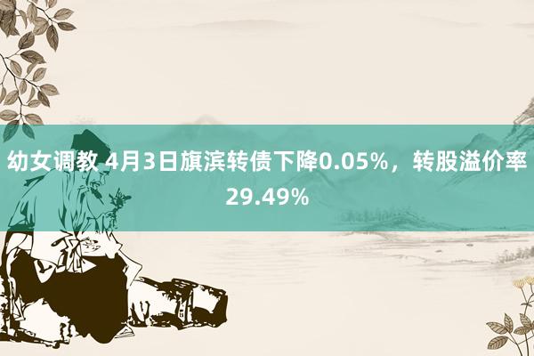 幼女调教 4月3日旗滨转债下降0.05%，转股溢价率29.49%