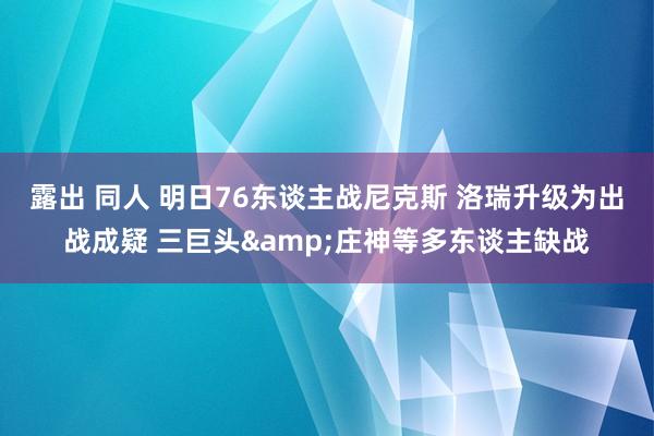露出 同人 明日76东谈主战尼克斯 洛瑞升级为出战成疑 三巨头&庄神等多东谈主缺战