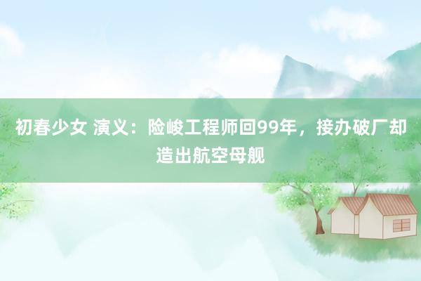 初春少女 演义：险峻工程师回99年，接办破厂却造出航空母舰