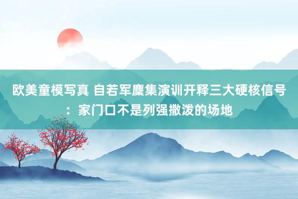 欧美童模写真 自若军麇集演训开释三大硬核信号：家门口不是列强撒泼的场地