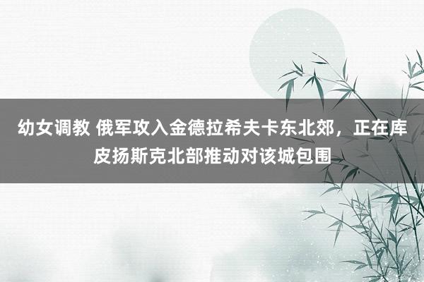 幼女调教 俄军攻入金德拉希夫卡东北郊，正在库皮扬斯克北部推动对该城包围