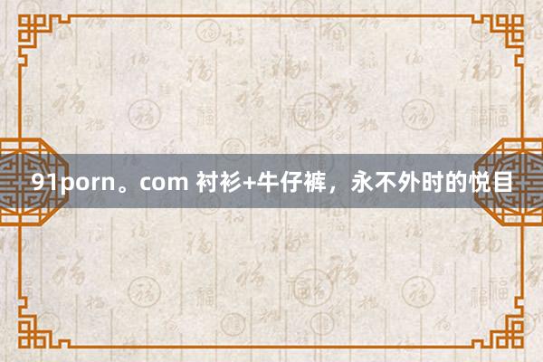 91porn。com 衬衫+牛仔裤，永不外时的悦目