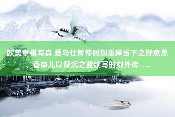 欧美童模写真 爱马仕暂停时刻重释当下之好意思、香奈儿以深沉之蓝续写时刻外传….
