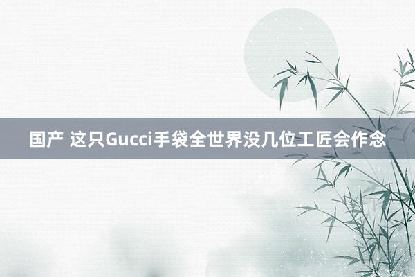 国产 这只Gucci手袋全世界没几位工匠会作念