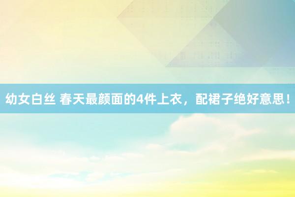 幼女白丝 春天最颜面的4件上衣，配裙子绝好意思！