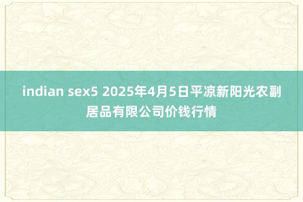 indian sex5 2025年4月5日平凉新阳光农副居品有限公司价钱行情