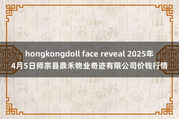hongkongdoll face reveal 2025年4月5日师宗县鼎禾物业奇迹有限公司价钱行情