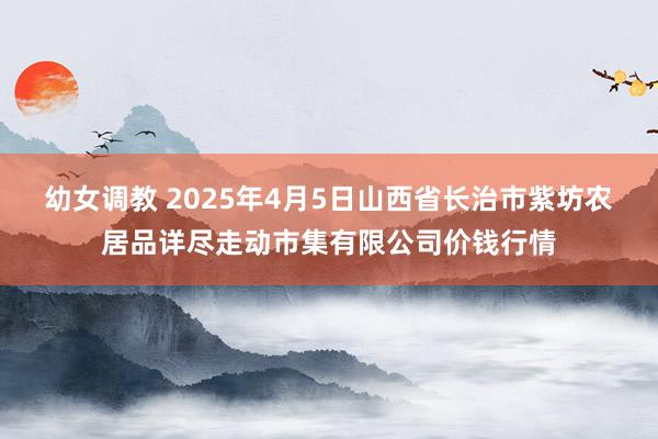 幼女调教 2025年4月5日山西省长治市紫坊农居品详尽走动市集有限公司价钱行情