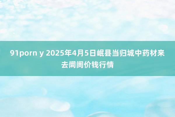 91porn y 2025年4月5日岷县当归城中药材来去阛阓价钱行情